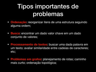 Tipos importantes de
problemas
• Ordenação: reorganizar itens de uma estrutura seguindo
alguma ordem; 

• Busca: encontrar um dado valor chave em um dado
conjunto de valores; 

• Processamento de textos: buscar uma dada palavra em
um texto; avaliar similaridade entre cadeias de caracteres;
etc; 

• Problemas em grafos: planejamento de rotas; caminho
mais curto; ordenação topológica;
 