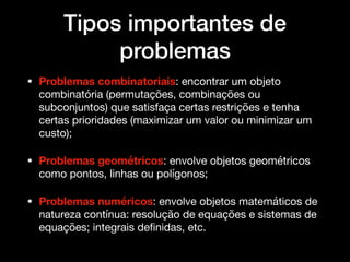 Tipos importantes de
problemas
• Problemas combinatoriais: encontrar um objeto
combinatória (permutações, combinações ou
subconjuntos) que satisfaça certas restrições e tenha
certas prioridades (maximizar um valor ou minimizar um
custo);

• Problemas geométricos: envolve objetos geométricos
como pontos, linhas ou polígonos; 

• Problemas numéricos: envolve objetos matemáticos de
natureza contínua: resolução de equações e sistemas de
equações; integrais deﬁnidas, etc.
 