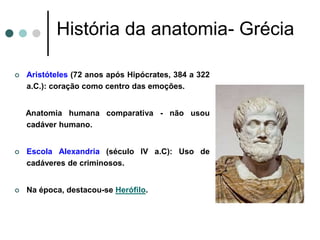 História da anatomia- Grécia
 Aristóteles (72 anos após Hipócrates, 384 a 322
a.C.): coração como centro das emoções.
Anatomia humana comparativa - não usou
cadáver humano.
 Escola Alexandria (século IV a.C): Uso de
cadáveres de criminosos.
 Na época, destacou-se Herófilo.
 