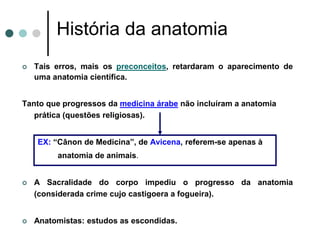 História da anatomia
 Tais erros, mais os preconceitos, retardaram o aparecimento de
uma anatomia científica.
Tanto que progressos da medicina árabe não incluíram a anatomia
prática (questões religiosas).
EX: “Cânon de Medicina”, de Avicena, referem-se apenas à
anatomia de animais.
 A Sacralidade do corpo impediu o progresso da anatomia
(considerada crime cujo castigoera a fogueira).
 Anatomistas: estudos as escondidas.
 
