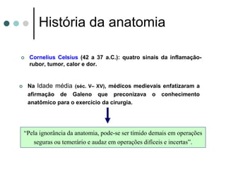  Cornelius Celsius (42 a 37 a.C.): quatro sinais da inflamação-
rubor, tumor, calor e dor.
História da anatomia
 Na Idade média (séc. V– XV), médicos medievais enfatizaram a
afirmação de Galeno que preconizava o conhecimento
anatômico para o exercício da cirurgia.
“Pela ignorância da anatomia, pode-se ser tímido demais em operações
seguras ou temerário e audaz em operações difíceis e incertas”.
 