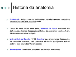  Frederico II: obrigou a escola de Nápoles a introduzir em seu currículo o
treinamento prático de anatomia (1240).
 Cerca de meio século mais tarde, Mondino de Liuzzi executava em
Bolonha as primeiras dissecações didáticas de cadáveres, publicando em
1316 um manual sobre autópsia.
 Universidade de Bolonha (1315): Mondino fez a primeira vez dissecações
de cadáveres humanos, com finalidade de ensino. (obrigatório uso de
cadáver para cirurgiões-Universidades).
 Renascimento favoreceu o progresso dos estudos anatômicos.
História da anatomia
 