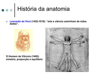 História da anatomia
 Leonardo da Vinci (1452-1519): “arte e ciência caminham de mãos
dadas”.
O Homem de Vitrúvio (1492):
simetria, proporção e equilíbrio
 