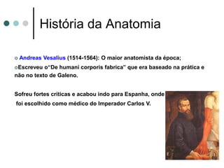 História da Anatomia
 Andreas Vesalius (1514-1564): O maior anatomista da época;
Escreveu o“De humani corporis fabrica” que era baseado na prática e
não no texto de Galeno.
Sofreu fortes críticas e acabou indo para Espanha, onde
foi escolhido como médico do Imperador Carlos V.
 