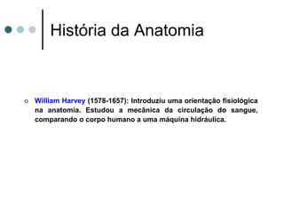  William Harvey (1578-1657): Introduziu uma orientação fisiológica
na anatomia. Estudou a mecânica da circulação do sangue,
comparando o corpo humano a uma máquina hidráulica.
História da Anatomia
 
