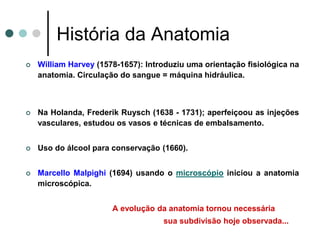 História da Anatomia
 William Harvey (1578-1657): Introduziu uma orientação fisiológica na
anatomia. Circulação do sangue = máquina hidráulica.
 Na Holanda, Frederik Ruysch (1638 - 1731); aperfeiçoou as injeções
vasculares, estudou os vasos e técnicas de embalsamento.
 Uso do álcool para conservação (1660).
 Marcello Malpighi (1694) usando o microscópio iniciou a anatomia
microscópica.
A evolução da anatomia tornou necessária
sua subdivisão hoje observada...
 