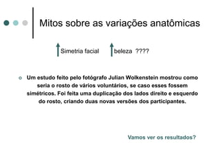Mitos sobre as variações anatômicas
Simetria facial beleza ????
 Um estudo feito pelo fotógrafo Julian Wolkenstein mostrou como
seria o rosto de vários voluntários, se caso esses fossem
simétricos. Foi feita uma duplicação dos lados direito e esquerdo
do rosto, criando duas novas versões dos participantes.
Vamos ver os resultados?
 