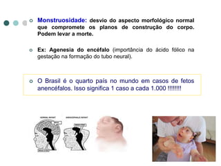  Monstruosidade: desvio do aspecto morfológico normal
que compromete os planos de construção do corpo.
Podem levar a morte.
 Ex: Agenesia do encéfalo (importância do ácido fólico na
gestação na formação do tubo neural).
 O Brasil é o quarto país no mundo em casos de fetos
anencéfalos. Isso significa 1 caso a cada 1.000 !!!!!!!!
 