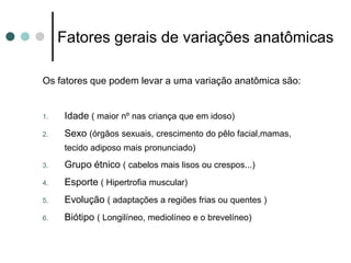 Fatores gerais de variações anatômicas
Os fatores que podem levar a uma variação anatômica são:
1. Idade ( maior nº nas criança que em idoso)
2. Sexo (órgãos sexuais, crescimento do pêlo facial,mamas,
tecido adiposo mais pronunciado)
3. Grupo étnico ( cabelos mais lisos ou crespos...)
4. Esporte ( Hipertrofia muscular)
5. Evolução ( adaptações a regiões frias ou quentes )
6. Biótipo ( Longilíneo, mediolíneo e o brevelíneo)
 