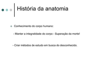 História da anatomia
 Conhecimento do corpo humano:
- Manter a integralidade do corpo - Superação da morte!
- Criar métodos de estudo em busca do desconhecido.
 