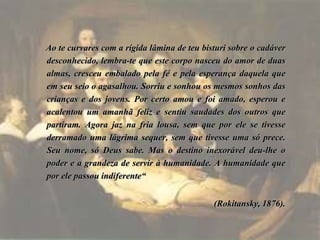 Ao te curvares com a rígida lâmina de teu bisturi sobre o cadáver
desconhecido, lembra-te que este corpo nasceu do amor de duas
almas, cresceu embalado pela fé e pela esperança daquela que
em seu seio o agasalhou. Sorriu e sonhou os mesmos sonhos das
crianças e dos jovens. Por certo amou e foi amado, esperou e
acalentou um amanhã feliz e sentiu saudades dos outros que
partiram. Agora jaz na fria lousa, sem que por ele se tivesse
derramado uma lágrima sequer, sem que tivesse uma só prece.
Seu nome, só Deus sabe. Mas o destino inexorável deu-lhe o
poder e a grandeza de servir à humanidade. A humanidade que
por ele passou indiferente“
(Rokitansky, 1876).
 
