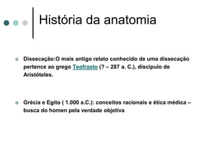 História da anatomia
 Dissecação:O mais antigo relato conhecido de uma dissecação
pertence ao grego Teofrasto (? – 287 a. C.), discípulo de
Aristóteles.
 Grécia e Egito ( 1.000 a.C.): conceitos racionais e ética médica –
busca do homen pela verdade objetiva
 