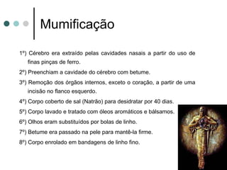Mumificação
1º) Cérebro era extraído pelas cavidades nasais a partir do uso de
finas pinças de ferro.
2º) Preenchiam a cavidade do cérebro com betume.
3º) Remoção dos órgãos internos, exceto o coração, a partir de uma
incisão no flanco esquerdo.
4º) Corpo coberto de sal (Natrão) para desidratar por 40 dias.
5º) Corpo lavado e tratado com óleos aromáticos e bálsamos.
6º) Olhos eram substituídos por bolas de linho.
7º) Betume era passado na pele para mantê-la firme.
8º) Corpo enrolado em bandagens de linho fino.
 
