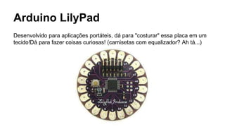 Arduino LilyPad
Desenvolvido para aplicações portáteis, dá para "costurar" essa placa em um
tecido!Dá para fazer coisas curiosas! (camisetas com equalizador? Ah tá...)
 