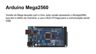 Arduino Mega2560
Versão do Mega lançado com o Uno, esta versão apresenta o Atmega2560,
que tem o dobro da memória, e usa o 8U2 ATmega para a comunicação serial-
USB.
 