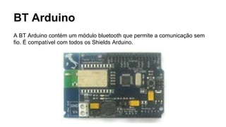 BT Arduino
A BT Arduino contém um módulo bluetooth que permite a comunicação sem
fio. É compatível com todos os Shields Arduino.
 
