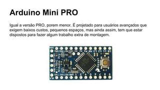 Arduino Mini PRO
Igual a versão PRO, porem menor. É projetado para usuários avançados que
exigem baixos custos, pequenos espaços, mas ainda assim, tem que estar
dispostos para fazer algum trabalho extra de montagem.
 