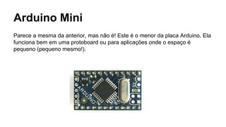 Arduino Mini
Parece a mesma da anterior, mas não é! Este é o menor da placa Arduino. Ela
funciona bem em uma protoboard ou para aplicações onde o espaço é
pequeno (pequeno mesmo!).
 
