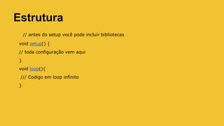 Estrutura
// antes do setup você pode incluir bibliotecas
void setup() {
// toda configuração vem aqui
}
void loop(){
/// Codigo em loop infinito
}
 