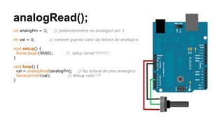 analogRead();
int analogPin = 3; // potenciomentro no analogico pin 3
int val = 0; // variavel guarda valor da leitura do analogico
void setup() {
Serial.begin(9600); // setup serial!!!!!!!!!!
}
void loop() {
val = analogRead(analogPin); // faz leitura do pino analogico
Serial.println(val); // debug valor !!!
}
 