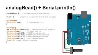 analogRead() + Serial.println()
int analogPin = 3; // potenciomentro no analogico pin 3
int val = 0; // variavel guarda valor da leitura do analogico
void setup() {
Serial.begin(9600); // setup serial!!!!!!!!!!
}
void loop() {
val = analogRead(analogPin); // faz leitura do pino analogico
Serial.println(val); // debug valor !!!
Serial.println(val, DEC); // ASCII-encode decimal
Serial.println(val, HEX); // ASCII-encode hexadecimall
Serial.println(val, OCT); // ASCII-encode octadecimal
Serial.println(val, BIN); // ASCII-encode binario
dealy(10); // delay 10 miles segundos
}
 