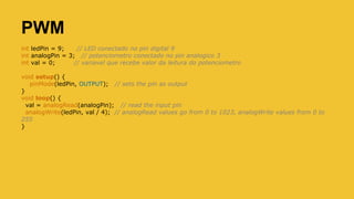 PWM
int ledPin = 9; // LED conectado no pin digital 9
int analogPin = 3; // potenciometro conectado no pin analogico 3
int val = 0; // variavel que recebe valor da leitura do potenciometro
void setup() {
pinMode(ledPin, OUTPUT); // sets the pin as output
}
void loop() {
val = analogRead(analogPin); // read the input pin
analogWrite(ledPin, val / 4); // analogRead values go from 0 to 1023, analogWrite values from 0 to
255
}
 