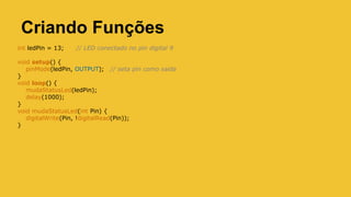 Criando Funções
int ledPin = 13; // LED conectado no pin digital 9
void setup() {
pinMode(ledPin, OUTPUT); // seta pin como saida
}
void loop() {
mudaStatusLed(ledPin);
delay(1000);
}
void mudaStatusLed(int Pin) {
digitalWrite(Pin, !digitalRead(Pin));
}
 