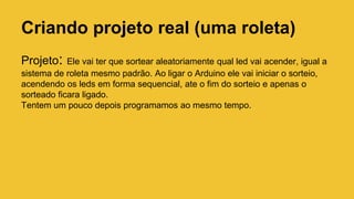Criando projeto real (uma roleta)
Projeto: Ele vai ter que sortear aleatoriamente qual led vai acender, igual a
sistema de roleta mesmo padrão. Ao ligar o Arduino ele vai iniciar o sorteio,
acendendo os leds em forma sequencial, ate o fim do sorteio e apenas o
sorteado ficara ligado.
Tentem um pouco depois programamos ao mesmo tempo.
 