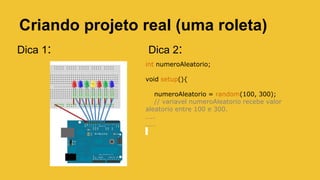 Criando projeto real (uma roleta)
Dica 1:
int numeroAleatorio;
void setup(){
numeroAleatorio = random(100, 300);
// variavel numeroAleatorio recebe valor
aleatorio entre 100 e 300.
…..
……
Dica 2:
 