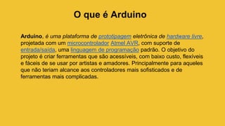 O que é Arduino
Arduino, é uma plataforma de prototipagem eletrônica de hardware livre,
projetada com um microcontrolador Atmel AVR, com suporte de
entrada/saída, uma linguagem de programação padrão. O objetivo do
projeto é criar ferramentas que são acessíveis, com baixo custo, flexíveis
e fáceis de se usar por artistas e amadores. Principalmente para aqueles
que não teriam alcance aos controladores mais sofisticados e de
ferramentas mais complicadas.
 