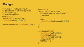 Codigo
int led[7] = {13,12,11,10,9,8,7};
int delayInicial = 50; //delay inicial
int ledAtual = 0;
int numeroAleatorio;
void setup(){
for(int i = 0;i <= 6;i++){
pinMode(led[i], OUTPUT);
}
numeroAleatorio= random(100, 300);
}
void loop(){
for(int i = 0;i <= 6;i++){
if (delayInicial <= delayInicial) {
ligaLed(i);
}
else {
digitalWrite(led[ledAtual], HIGH);
}
}
}
void ligaLed(int i){
digitalWrite(led[i], HIGH);
delay(delayInicial);
digitalWrite(led[i], LOW);
delayInicial+=2;
ledAtual = i;
}
 