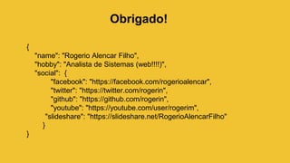 Obrigado!
{
"name": "Rogerio Alencar Filho",
"hobby": "Analista de Sistemas (web!!!!)",
"social": {
"facebook": "https://facebook.com/rogerioalencar",
"twitter": "https://twitter.com/rogerin",
"github": "https://github.com/rogerin",
"youtube": "https://youtube.com/user/rogerim",
"slideshare": "https://slideshare.net/RogerioAlencarFilho"
}
}
 