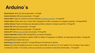 Serial Arduino Serial DB9 para programação - ATmega8
Arduino Extreme USB para programação - ATmega8
Arduino Mini Versão em miniatura do Arduino utilizando montagem superficial - ATmega168
Arduino Nano Versão menor que o Arduino Mini, energizado por USB e conectado por montagem superficial - ATmega168/328
LilyPad Arduino Projeto minimalista para aplicações portáteis, utilizando montagem superficial - ATmega168
Arduino NG USB para programação - ATmega8
Arduino NG plus USB para programação - ATmega168
Arduino BT interface bluetooth para comunicação - ATmega168
Arduino Diecimila Interface USB -Atmega168 em um pacote DIL28(foto)
ArduinoDuemilanove Duemilanove significa "2009" em italiano. É energizado via USB/DC, com alternação automática - Atmega168
(Atmega328 para a versão mais nova)
ArduinoMega Montagem superficial - ATmega1280 para E/S adicionais e memória
Arduino Uno Utiliza Atmega8U2 para driver conversor Serial-USB, ao invés do FTDI."Uno" significa "Um" em italiano. Esta versão é
considerada a versão 1.0 do projeto, sendo que as placas que sucederem a esta serão referenciadas. - ATmega328
Arduino`s
 
