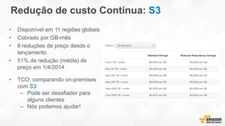 Redução de custo Contínua: S3
• Disponível em 11 regiões globais
• Cobrado por GB-mês
• 8 reduções de preço desde o
lançamento
• 51% de redução (média) de
preço em 1/4/2014
• TCO: comparando on-premises
com S3
– Pode ser desafiador para
alguns clientes
– Nós podemos ajudar!
 