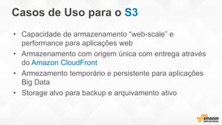Casos de Uso para o S3
• Capacidade de armazenamento “web-scale” e
performance para aplicações web
• Armazenamento com origem única com entrega através
do Amazon CloudFront
• Armezamento temporário e persistente para aplicações
Big Data
• Storage alvo para backup e arquivamento ativo
 