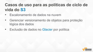 Casos de uso para as políticas de ciclo de
vida do S3
• Escalonamento de dados na nuvem
• Gerenciar versionamento de objetos para proteção
lógica dos dados
• Exclusão de dados no Glacier por política
 