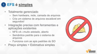EFS é simples
• Totalmente gerenciado
– Sem hardware, rede, camada de arquivos
– Cria um sistema de arquivos escalável em
segundos!
• Integração precisa com ferramentas e
aplicações existentes
– NFS v4—muito adotado, aberto
– Semântica padrão para o sistema de
arquivos
– Funciona com as apis padrões do SO
• Preço simples = Estimativa simples
1
 