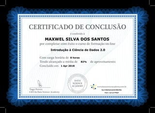 DATA
SCIENCE
ACADEMY
Com carga horária de
Tendo alcançado a média de de aproveitamento.
Concluído em
__________________________
Tiago Pereira
CEO da Data Science Academy
CERTIFICADO DE CONCLUSÃO
é conferido à
por completar com êxito o curso de formação on-line
www.datascienceacademy.com.br
1 Apr 2018
5ac1328c5e4cde3d198b456c
MAXWEL SILVA DOS SANTOS
https://goo.gl/VF8giU
Introdução à Ciência de Dados 2.0
8 horas
82%
 