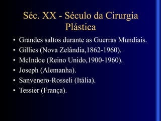 Séc. XX - Século da Cirurgia
Plástica
• Grandes saltos durante as Guerras Mundiais.
• Gillies (Nova Zelândia,1862-1960).
• McIndoe (Reino Unido,1900-1960).
• Joseph (Alemanha).
• Sanvenero-Rosseli (Itália).
• Tessier (França).
 