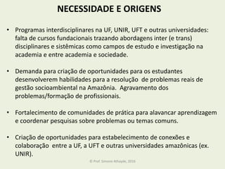 NECESSIDADE E ORIGENS
• Programas interdisciplinares na UF, UNIR, UFT e outras universidades:
falta de cursos fundacionais trazando abordagens inter (e trans)
disciplinares e sistêmicas como campos de estudo e investigação na
academia e entre academia e sociedade.
• Demanda para criação de oportunidades para os estudantes
desenvolverem habilidades para a resolução de problemas reais de
gestão socioambiental na Amazônia. Agravamento dos
problemas/formação de profissionais.
• Fortalecimento de comunidades de prática para alavancar aprendizagem
e coordenar pesquisas sobre problemas ou temas comuns.
• Criação de oportunidades para estabelecimento de conexões e
colaboração entre a UF, a UFT e outras universidades amazônicas (ex.
UNIR).
© Prof. Simone Athayde, 2016
 