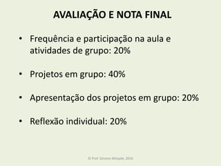 AVALIAÇÃO E NOTA FINAL
• Frequência e participação na aula e
atividades de grupo: 20%
• Projetos em grupo: 40%
• Apresentação dos projetos em grupo: 20%
• Reflexão individual: 20%
© Prof. Simone Athayde, 2016
 