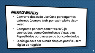 • Converte dados do Use Case para agentes
externos (como a Web, por exemplo) e vice-
versa
• Composto por componentes MVC já
conhecidos, como Controllers e Views, e os
Repositórios para acesso ao banco de dados
• O código deve ser o mais simples possível, sem
lógica de negócio
17
 