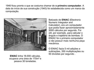 1896 Hollerith usa sua máquina de leitura de cartões para o
censo dos Estados Unidos
Quando foi usada para o censo dos Estados Unidos
de 1890, a máquina de Hollerith conseguiu process
todos os dados em seis semanas. (No censo anterio
de 1880, o processo demandara três anos). Em 189
Hollerith entrou no mundo dos negócios, criando s
Tabulating Machine Company, que mais tarde veio
se transformar na International Business Machine
Corporation (IBM).
 