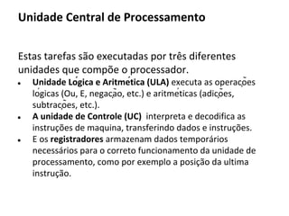 Modelo de barramento de sistema (arquitetura Von Neumman)
No barramento de sistema
são transmitidos endereços,
dados e sinais entre o
processador, memória e
unidade de entrada/saída.
Um barramento pode ainda
ser interno ao processador,
conectando as suas partes
(UC, ULA e Registradores)
UC Registradores ULA
E/S
Memória
Periféricos
BARRAMENTO
Nesse modelo, as unidades
de controle e logica
aritmética são agrupadas em
uma única unidade unidade
nomeada de unidade central
de processamento (UCP).
Processador
As unidades de entrada
e saída são também
agrupadas como uma
unidade de entrada e
saída (E/S).
 
