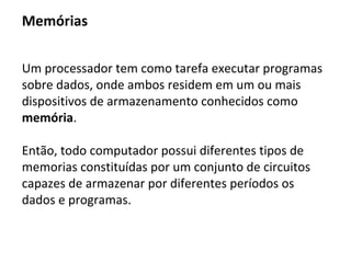 Unidade Central de Processamento
A unidade de processamento, conhecida como UCP
(unidade central de processamento) ou do inglês CPU
(central processing unit) tem como função executar
programas armazenados na memoria buscando suas
instruções e executando-as uma após a outra.
 