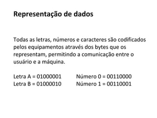 Representação de dados
Os computadores atuais processam dados a partir de
dois níveis.
a presença (1 = ligado) ou
a ausência (0 = desligado) de energia.
Os dígitos 0 e 1 são os únicos elementos do sistema
de numeração de base 2 (sistema binário).
Bits e Bytes
Falaremos
melhor sobre o
sistema binário
mais a frente.
 