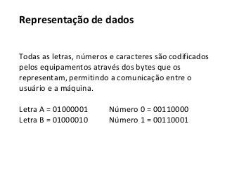 Representação de dados
Todas as letras, números e caracteres são codificados
pelos equipamentos através dos bytes que os
representam, permitindo a comunicação entre o
usuário e a máquina.
Letra A = 01000001 Número 0 = 00110000
Letra B = 01000010 Número 1 = 00110001
 