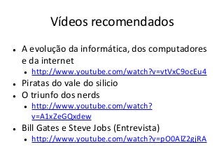 Vídeos recomendados
● A evolução da informática, dos computadores
e da internet
● http://www.youtube.com/watch?v=vtVxC9ocEu4
● Piratas do vale do silicio
● O triunfo dos nerds
● http://www.youtube.com/watch?
v=A1xZeGQxdew
● Bill Gates e Steve Jobs (Entrevista)
● http://www.youtube.com/watch?v=pO0AlZ2gjRA
 
