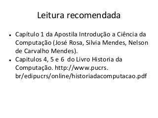 Leitura recomendada
● Capítulo 1 da Apostila Introdução a Ciência da
Computação (José Rosa, Silvia Mendes, Nelson
de Carvalho Mendes).
● Capitulos 4, 5 e 6 do Livro Historia da
Computação. http://www.pucrs.
br/edipucrs/online/historiadacomputacao.pdf
 