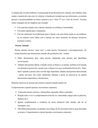 A empatia não só tenta melhorar a comunicação do profissional com o doente, mas também, tenta
mudar a maneira de como este vê o doente, evitando por exemplo que nas enfermarias, os doentes
percam a sua personalidade ou nome e passem a ser o “leito 15” ou o “caso de cirrose”. Existem
várias vantagens em ser empático, por exemplo
 Cria uma boa relação com o doente, baseada na confiança e honestidade;
 Cria maior adesão para o tratamento;
 Cria um sentimento de acolhimento para o doente e de certa forma ajuda na sua melhoria,
ou na maneira como lidará com a doença em casos terminais ou doenças incuráveis
(crónicas e letais).
Prestar Atenção
Prestar atenção envolve "estar com" a outra pessoa, fisicamente e psicologicamente. Os
comportamentos que demonstram atenção são geralmente não –verbais
 Olhar directamente para outra pessoa, adoptando uma postura que identifique
envolvimento
 Adoptar uma postura aberta, evitando cruzar os braços e as pernas, inclinar-se levemente
em direcção à pessoa alvo, acenar com a cabeça e/ou usar vocalizações breves (Ex: "hum-
hum") quando a pessoa está a revelar algo importante, adoptar umavpostura descontraída
- gestos nervosos, tais como: tamborilar, balançar a perna ou remexer-se na cadeira
demonstram impaciência e desinteresse.
Maneiras efectivas de mostrar que estamos a prestar atenção podem ser:
Comportamento corporal (postura, movimentos corporais);
 Expressões faciais (sorrisos, sobrancelhas arqueadas, lábios contraídos
 Relação entre a voz e o comportamento (tom de voz, intensidade, espaço entre as palavras,
fluência etc.);
 Ignorar completamente a existência do nosso telemóvel (não atender, não ler as
mensagens, etc)
 Não folhear documentos, ou atender a um colega. Se for necessário fazê-lo, peça desculpas
ao doente. Comportamento corporal (postura, movimentos corporais);
 
